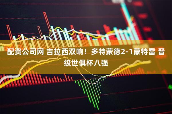 配资公司网 吉拉西双响！多特蒙德2-1蒙特雷 晋级世俱杯八强