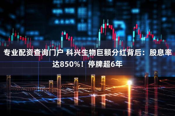 专业配资查询门户 科兴生物巨额分红背后：股息率达850%！停牌超6年