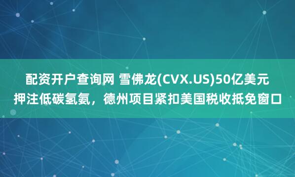 配资开户查询网 雪佛龙(CVX.US)50亿美元押注低碳氢氨，德州项目紧扣美国税收抵免窗口