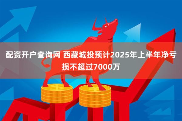 配资开户查询网 西藏城投预计2025年上半年净亏损不超过7000万
