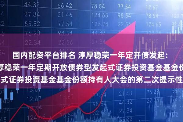 国内配资平台排名 淳厚稳荣一年定开债发起: 关于以通讯方式召开淳厚稳荣一年定期开放债券型发起式证券投资基金基金份额持有人大会的第二次提示性公告