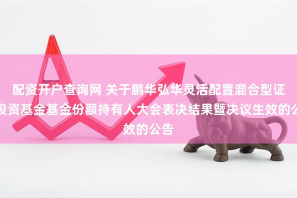 配资开户查询网 关于鹏华弘华灵活配置混合型证券投资基金基金份额持有人大会表决结果暨决议生效的公告