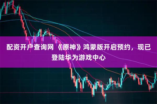 配资开户查询网 《原神》鸿蒙版开启预约，现已登陆华为游戏中心