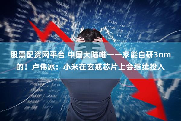 股票配资网平台 中国大陆唯一一家能自研3nm的！卢伟冰：小米在玄戒芯片上会继续投入