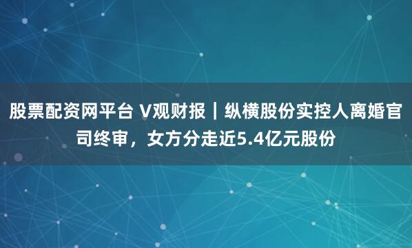 股票配资网平台 V观财报｜纵横股份实控人离婚官司终审，女方分走近5.4亿元股份