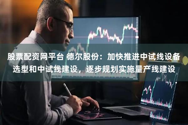 股票配资网平台 德尔股份：加快推进中试线设备选型和中试线建设，逐步规划实施量产线建设