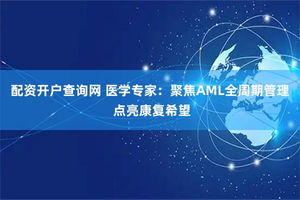 配资开户查询网 医学专家：聚焦AML全周期管理 点亮康复希望