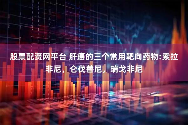股票配资网平台 肝癌的三个常用靶向药物:索拉非尼，仑伐替尼，瑞戈非尼