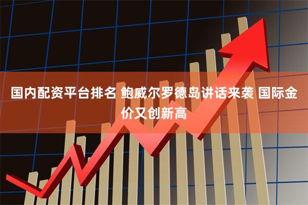 国内配资平台排名 鲍威尔罗德岛讲话来袭 国际金价又创新高