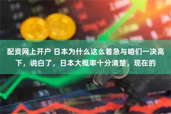 配资网上开户 日本为什么这么着急与咱们一决高下，说白了，日本大概率十分清楚，现在的