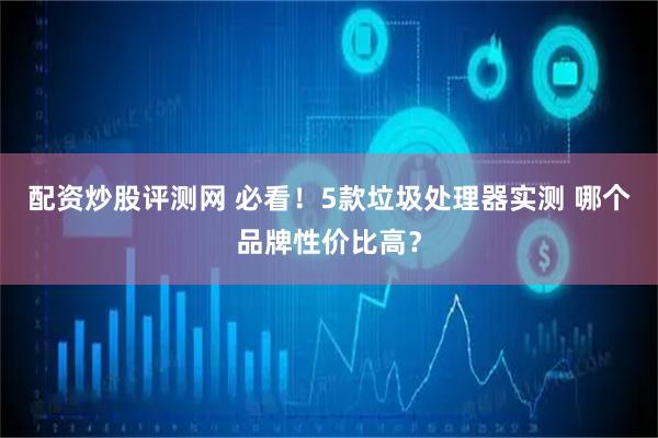 配资炒股评测网 必看！5款垃圾处理器实测 哪个品牌性价比高？
