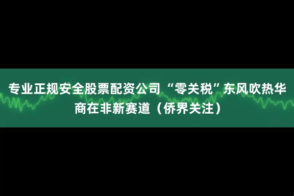 专业正规安全股票配资公司 “零关税”东风吹热华商在非新赛道（侨界关注）